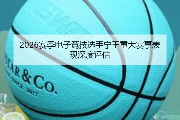 2026赛季电子竞技选手宁王重大赛事表现深度评估